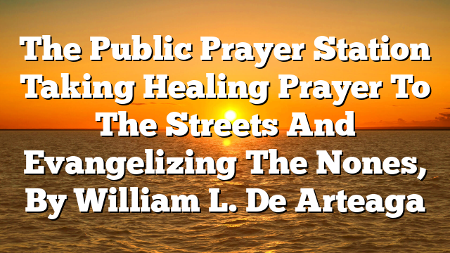 The Public Prayer Station  Taking Healing Prayer To The Streets And Evangelizing The Nones, By William L. De Arteaga
